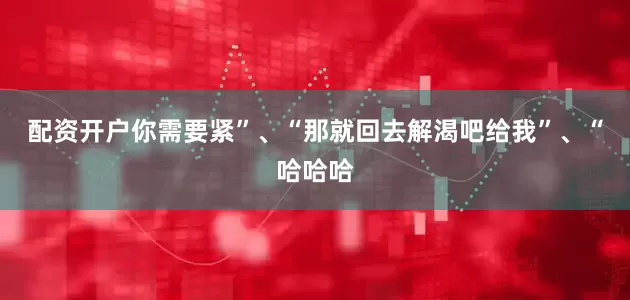 配资开户你需要紧”、“那就回去解渴吧给我”、“哈哈哈