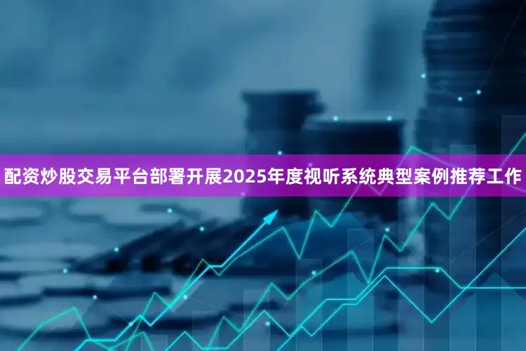 配资炒股交易平台部署开展2025年度视听系统典型案例推荐工作