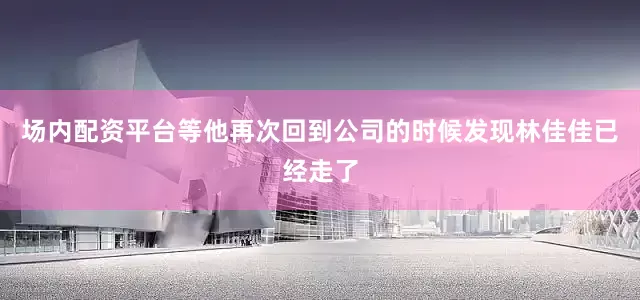场内配资平台等他再次回到公司的时候发现林佳佳已经走了