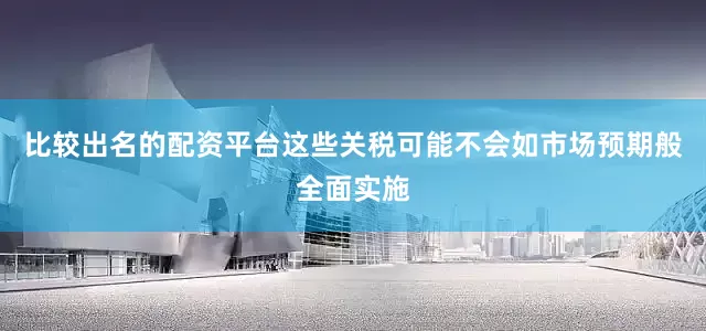 比较出名的配资平台这些关税可能不会如市场预期般全面实施