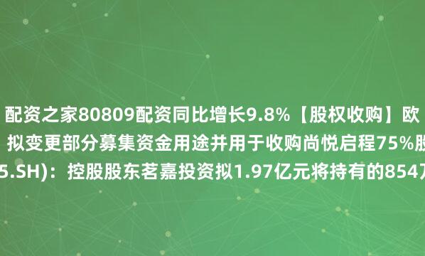 配资之家80809配资同比增长9.8%【股权收购】欧普康视(300595.SZ)：拟变更部分募集资金用途并用于收购尚悦启程75%股权天永智能(603895.SH)：控股股东茗嘉投资拟1.97亿元将持有的854万股转让给锦和投资建科院(300675.SZ)：拟挂牌转让湖北建胜40%股权ST合纵(300477.SZ)：天津茂联拟以5508.97万元将浙江盈联100%股权转让给森韬科技【回购】中无人机(