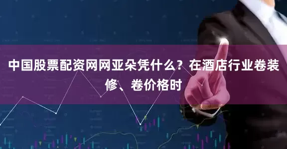 中国股票配资网网亚朵凭什么？在酒店行业卷装修、卷价格时