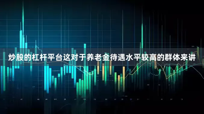 炒股的杠杆平台这对于养老金待遇水平较高的群体来讲