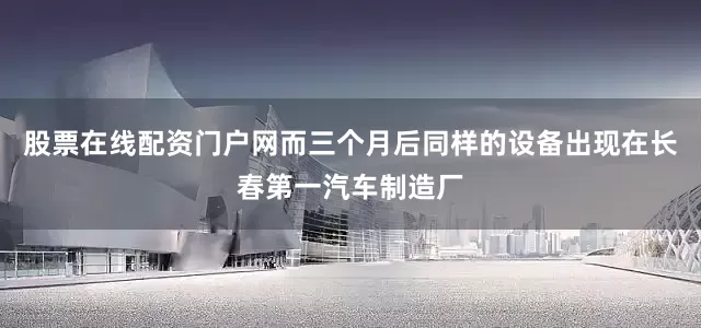 股票在线配资门户网而三个月后同样的设备出现在长春第一汽车制造厂