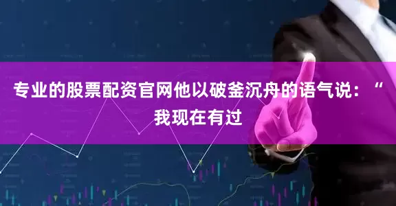 专业的股票配资官网他以破釜沉舟的语气说：“我现在有过