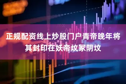 正规配资线上炒股门户青帝晚年将其封印在妖帝坟冢阴坟