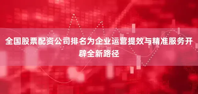 全国股票配资公司排名为企业运营提效与精准服务开辟全新路径
