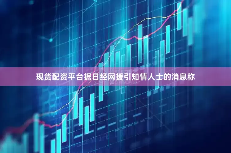 现货配资平台据日经网援引知情人士的消息称