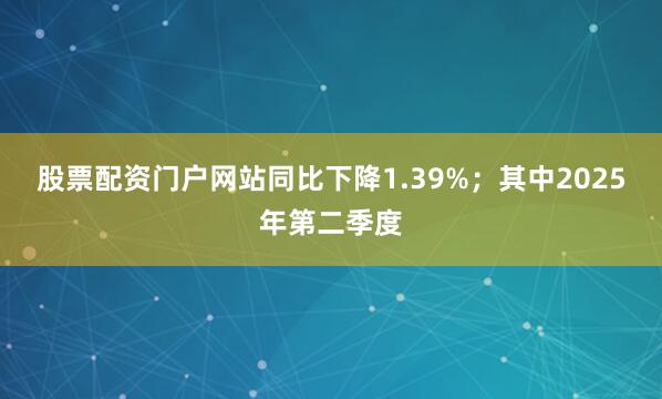 股票配资门户网站同比下降1.39%；其中2025年第二季度