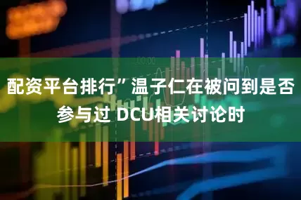 配资平台排行”温子仁在被问到是否参与过 DCU相关讨论时