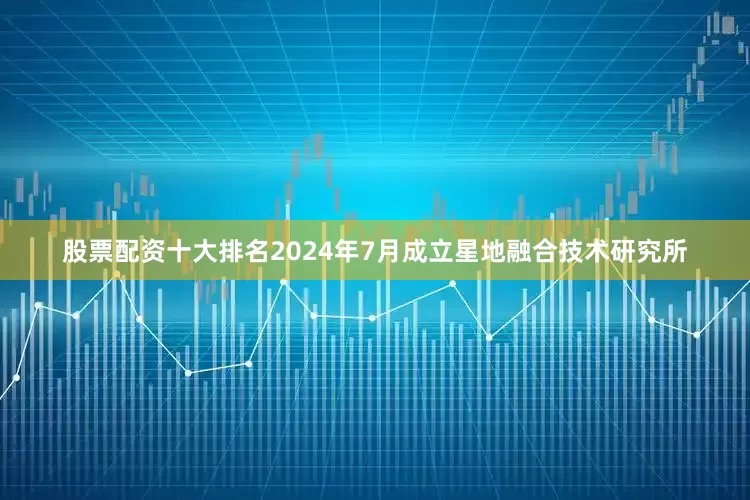 股票配资十大排名2024年7月成立星地融合技术研究所