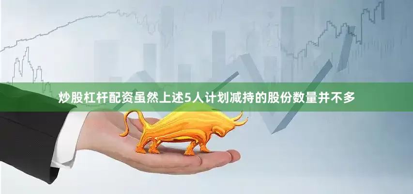 炒股杠杆配资虽然上述5人计划减持的股份数量并不多