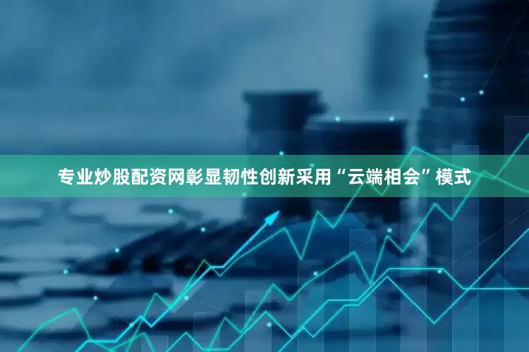 专业炒股配资网彰显韧性　　创新采用“云端相会”模式